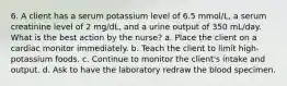 6. A client has a serum potassium level of 6.5 mmol/L, a serum creatinine level of 2 mg/dL, and a urine output of 350 mL/day. What is the best action by the nurse? a. Place the client on a cardiac monitor immediately. b. Teach the client to limit high-potassium foods. c. Continue to monitor the client's intake and output. d. Ask to have the laboratory redraw the blood specimen.