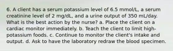 6. A client has a serum potassium level of 6.5 mmol/L, a serum creatinine level of 2 mg/dL, and a urine output of 350 mL/day. What is the best action by the nurse? a. Place the client on a cardiac monitor immediately. b. Teach the client to limit high-potassium foods. c. Continue to monitor the client's intake and output. d. Ask to have the laboratory redraw the blood specimen.