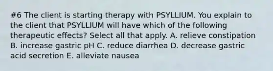 #6 The client is starting therapy with PSYLLIUM. You explain to the client that PSYLLIUM will have which of the following therapeutic effects? Select all that apply. A. relieve constipation B. increase gastric pH C. reduce diarrhea D. decrease gastric acid secretion E. alleviate nausea