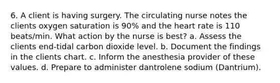 6. A client is having surgery. The circulating nurse notes the clients oxygen saturation is 90% and the heart rate is 110 beats/min. What action by the nurse is best? a. Assess the clients end-tidal carbon dioxide level. b. Document the findings in the clients chart. c. Inform the anesthesia provider of these values. d. Prepare to administer dantrolene sodium (Dantrium).