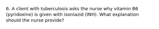 6. A client with tuberculosis asks the nurse why vitamin B6 (pyridoxine) is given with isoniazid (INH). What explanation should the nurse provide?