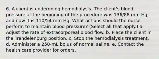 6. A client is undergoing hemodialysis. The client's blood pressure at the beginning of the procedure was 136/88 mm Hg, and now it is 110/54 mm Hg. What actions should the nurse perform to maintain blood pressure? (Select all that apply.) a. Adjust the rate of extracorporeal blood flow. b. Place the client in the Trendelenburg position. c. Stop the hemodialysis treatment. d. Administer a 250-mL bolus of normal saline. e. Contact the health care provider for orders.