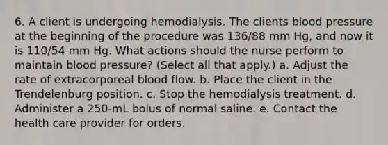 6. A client is undergoing hemodialysis. The clients blood pressure at the beginning of the procedure was 136/88 mm Hg, and now it is 110/54 mm Hg. What actions should the nurse perform to maintain blood pressure? (Select all that apply.) a. Adjust the rate of extracorporeal blood flow. b. Place the client in the Trendelenburg position. c. Stop the hemodialysis treatment. d. Administer a 250-mL bolus of normal saline. e. Contact the health care provider for orders.