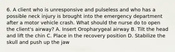 6. A client who is unresponsive and pulseless and who has a possible neck injury is brought into the emergency department after a motor vehicle crash. What should the nurse do to open the client's airway? A. Insert Oropharygeal airway B. Tilt the head and lift the chin C. Place in the recovery position D. Stabilize the skull and push up the jaw