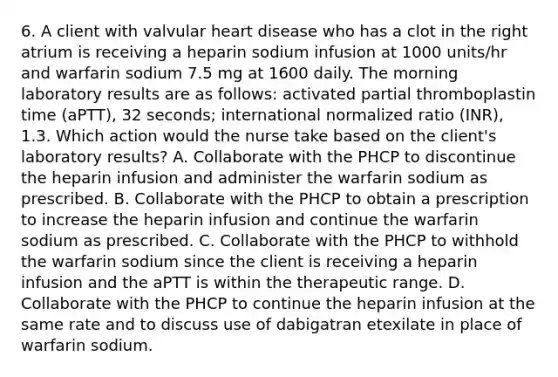 6. A client with valvular heart disease who has a clot in the right atrium is receiving a heparin sodium infusion at 1000 units/hr and warfarin sodium 7.5 mg at 1600 daily. The morning laboratory results are as follows: activated partial thromboplastin time (aPTT), 32 seconds; international normalized ratio (INR), 1.3. Which action would the nurse take based on the client's laboratory results? A. Collaborate with the PHCP to discontinue the heparin infusion and administer the warfarin sodium as prescribed. B. Collaborate with the PHCP to obtain a prescription to increase the heparin infusion and continue the warfarin sodium as prescribed. C. Collaborate with the PHCP to withhold the warfarin sodium since the client is receiving a heparin infusion and the aPTT is within the therapeutic range. D. Collaborate with the PHCP to continue the heparin infusion at the same rate and to discuss use of dabigatran etexilate in place of warfarin sodium.