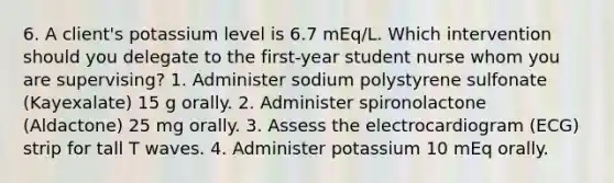 6. A client's potassium level is 6.7 mEq/L. Which intervention should you delegate to the first-year student nurse whom you are supervising? 1. Administer sodium polystyrene sulfonate (Kayexalate) 15 g orally. 2. Administer spironolactone (Aldactone) 25 mg orally. 3. Assess the electrocardiogram (ECG) strip for tall T waves. 4. Administer potassium 10 mEq orally.