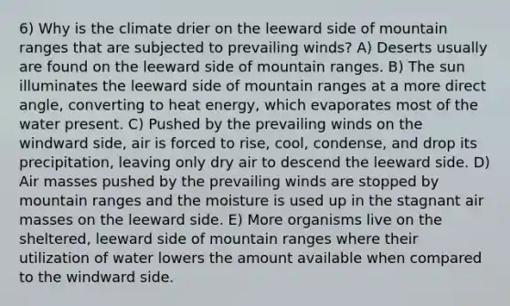 6) Why is the climate drier on the leeward side of mountain ranges that are subjected to prevailing winds? A) Deserts usually are found on the leeward side of mountain ranges. B) The sun illuminates the leeward side of mountain ranges at a more direct angle, converting to heat energy, which evaporates most of the water present. C) Pushed by the prevailing winds on the windward side, air is forced to rise, cool, condense, and drop its precipitation, leaving only dry air to descend the leeward side. D) Air masses pushed by the prevailing winds are stopped by mountain ranges and the moisture is used up in the stagnant air masses on the leeward side. E) More organisms live on the sheltered, leeward side of mountain ranges where their utilization of water lowers the amount available when compared to the windward side.