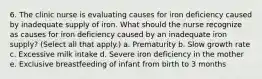 6. The clinic nurse is evaluating causes for iron deficiency caused by inadequate supply of iron. What should the nurse recognize as causes for iron deficiency caused by an inadequate iron supply? (Select all that apply.) a. Prematurity b. Slow growth rate c. Excessive milk intake d. Severe iron deficiency in the mother e. Exclusive breastfeeding of infant from birth to 3 months