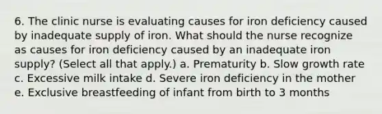 6. The clinic nurse is evaluating causes for iron deficiency caused by inadequate supply of iron. What should the nurse recognize as causes for iron deficiency caused by an inadequate iron supply? (Select all that apply.) a. Prematurity b. Slow growth rate c. Excessive milk intake d. Severe iron deficiency in the mother e. Exclusive breastfeeding of infant from birth to 3 months