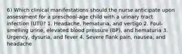 6) Which clinical manifestations should the nurse anticipate upon assessment for a preschool-age child with a urinary tract infection (UTI)? 1. Headache, hematuria, and vertigo 2. Foul-smelling urine, elevated blood pressure (BP), and hematuria 3. Urgency, dysuria, and fever 4. Severe flank pain, nausea, and headache