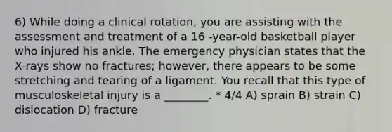 6) While doing a clinical rotation, you are assisting with the assessment and treatment of a 16 -year-old basketball player who injured his ankle. The emergency physician states that the X-rays show no fractures; however, there appears to be some stretching and tearing of a ligament. You recall that this type of musculoskeletal injury is a ________. * 4/4 A) sprain B) strain C) dislocation D) fracture