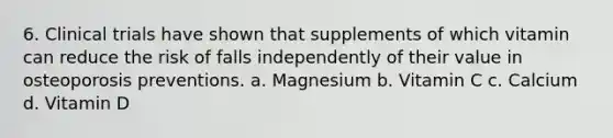 6. Clinical trials have shown that supplements of which vitamin can reduce the risk of falls independently of their value in osteoporosis preventions. a. Magnesium b. Vitamin C c. Calcium d. Vitamin D