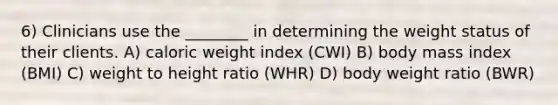 6) Clinicians use the ________ in determining the weight status of their clients. A) caloric weight index (CWI) B) body mass index (BMI) C) weight to height ratio (WHR) D) body weight ratio (BWR)