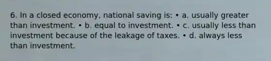 6. In a closed economy, national saving is: • a. usually greater than investment. • b. equal to investment. • c. usually less than investment because of the leakage of taxes. • d. always less than investment.