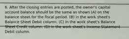 6. After the closing entries are posted, the owner's capital account balance should be the same as shown (A) on the balance sheet for the fiscal period. (B) in the work sheet's Balance Sheet Debit column. (C) in the work sheet's Balance Sheet Credit column. (D) in the work sheet's Income Statement Debit column.