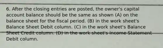 6. After the closing entries are posted, the owner's capital account balance should be the same as shown (A) on the balance sheet for the fiscal period. (B) in the work sheet's Balance Sheet Debit column. (C) in the work sheet's Balance Sheet Credit column. (D) in the work sheet's Income Statement Debit column.