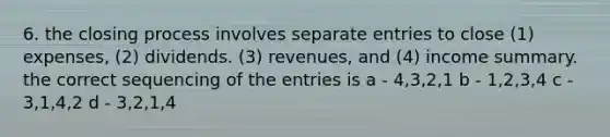 6. the closing process involves separate entries to close (1) expenses, (2) dividends. (3) revenues, and (4) income summary. the correct sequencing of the entries is a - 4,3,2,1 b - 1,2,3,4 c - 3,1,4,2 d - 3,2,1,4