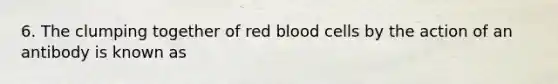 6. The clumping together of red blood cells by the action of an antibody is known as