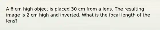 A 6 cm high object is placed 30 cm from a lens. The resulting image is 2 cm high and inverted. What is the focal length of the lens?