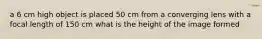 a 6 cm high object is placed 50 cm from a converging lens with a focal length of 150 cm what is the height of the image formed