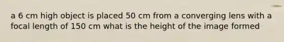 a 6 cm high object is placed 50 cm from a converging lens with a focal length of 150 cm what is the height of the image formed