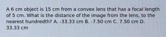 A 6 cm object is 15 cm from a convex lens that has a focal length of 5 cm. What is the distance of the image from the lens, to the nearest hundredth? A. -33.33 cm B. -7.50 cm C. 7.50 cm D. 33.33 cm