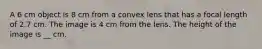 A 6 cm object is 8 cm from a convex lens that has a focal length of 2.7 cm. The image is 4 cm from the lens. The height of the image is __ cm.