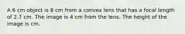 A 6 cm object is 8 cm from a convex lens that has a focal length of 2.7 cm. The image is 4 cm from the lens. The height of the image is cm.