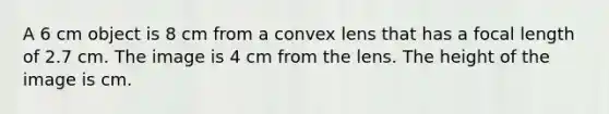 A 6 cm object is 8 cm from a convex lens that has a focal length of 2.7 cm. The image is 4 cm from the lens. The height of the image is cm.