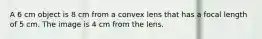 A 6 cm object is 8 cm from a convex lens that has a focal length of 5 cm. The image is 4 cm from the lens.