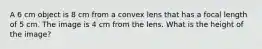 A 6 cm object is 8 cm from a convex lens that has a focal length of 5 cm. The image is 4 cm from the lens. What is the height of the image?