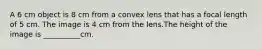 A 6 cm object is 8 cm from a convex lens that has a focal length of 5 cm. The image is 4 cm from the lens.The height of the image is __________cm.