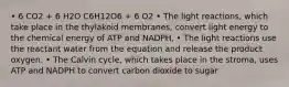 • 6 CO2 + 6 H2O C6H12O6 + 6 O2 • The light reactions, which take place in the thylakoid membranes, convert light energy to the chemical energy of ATP and NADPH. • The light reactions use the reactant water from the equation and release the product oxygen. • The Calvin cycle, which takes place in the stroma, uses ATP and NADPH to convert carbon dioxide to sugar