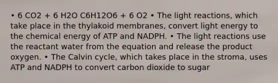 • 6 CO2 + 6 H2O C6H12O6 + 6 O2 • The light reactions, which take place in the thylakoid membranes, convert light energy to the chemical energy of ATP and NADPH. • The light reactions use the reactant water from the equation and release the product oxygen. • The Calvin cycle, which takes place in the stroma, uses ATP and NADPH to convert carbon dioxide to sugar