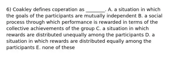 6) Coakley defines coperation as ________. A. a situation in which the goals of the participants are mutually independent B. a social process through which performance is rewarded in terms of the collective achievements of the group C. a situation in which rewards are distributed unequally among the participants D. a situation in which rewards are distributed equally among the participants E. none of these