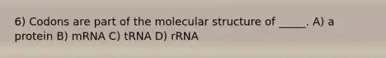 6) Codons are part of the molecular structure of _____. A) a protein B) mRNA C) tRNA D) rRNA