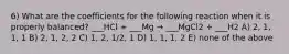 6) What are the coefficients for the following reaction when it is properly balanced? ___HCl + ___Mg → ___MgCl2 + ___H2 A) 2, 1, 1, 1 B) 2, 1, 2, 2 C) 1, 2, 1/2, 1 D) 1, 1, 1, 2 E) none of the above