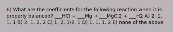 6) What are the coefficients for the following reaction when it is properly balanced? ___HCl + ___Mg → ___MgCl2 + ___H2 A) 2, 1, 1, 1 B) 2, 1, 2, 2 C) 1, 2, 1/2, 1 D) 1, 1, 1, 2 E) none of the above