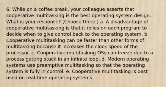 6. While on a coffee break, your colleague asserts that cooperative multitasking is the best operating system design. What is your response? (Choose three.) a. A disadvantage of cooperative multitasking is that it relies on each program to decide when to give control back to the operating system. b. Cooperative multitasking can be faster than other forms of multitasking because it increases the clock speed of the processor. c. Cooperative multitasking OSs can freeze due to a process getting stuck in an infinite loop. d. Modern operating systems use preemptive multitasking so that the operating system is fully in control. e. Cooperative multitasking is best used on real-time operating systems.