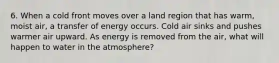 6. When a cold front moves over a land region that has warm, moist air, a transfer of energy occurs. Cold air sinks and pushes warmer air upward. As energy is removed from the air, what will happen to water in the atmosphere?