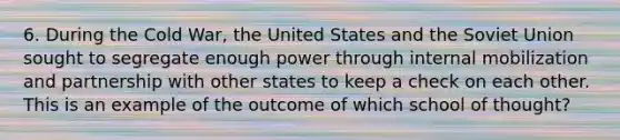 6. During the Cold War, the United States and the Soviet Union sought to segregate enough power through internal mobilization and partnership with other states to keep a check on each other. This is an example of the outcome of which school of thought?