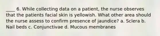 ____ 6. While collecting data on a patient, the nurse observes that the patients facial skin is yellowish. What other area should the nurse assess to confirm presence of jaundice? a. Sclera b. Nail beds c. Conjunctivae d. Mucous membranes