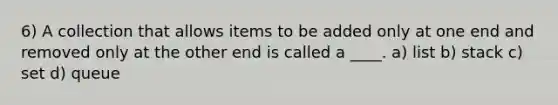 6) A collection that allows items to be added only at one end and removed only at the other end is called a ____. a) list b) stack c) set d) queue