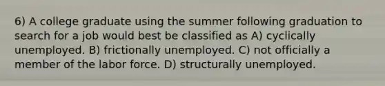 6) A college graduate using the summer following graduation to search for a job would best be classified as A) cyclically unemployed. B) frictionally unemployed. C) not officially a member of the labor force. D) structurally unemployed.