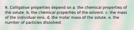 6. Colligative properties depend on a. the chemical properties of the solute. b. the chemical properties of the solvent. c. the mass of the individual ions. d. the molar mass of the solute. e. the number of particles dissolved.