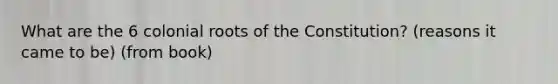 What are the 6 colonial roots of the Constitution? (reasons it came to be) (from book)