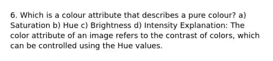 6. Which is a colour attribute that describes a pure colour? a) Saturation b) Hue c) Brightness d) Intensity Explanation: The color attribute of an image refers to the contrast of colors, which can be controlled using the Hue values.