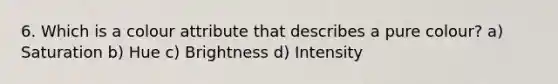 6. Which is a colour attribute that describes a pure colour? a) Saturation b) Hue c) Brightness d) Intensity