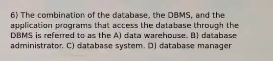 6) The combination of the database, the DBMS, and the application programs that access the database through the DBMS is referred to as the A) data warehouse. B) database administrator. C) database system. D) database manager