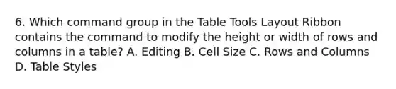 6. Which command group in the Table Tools Layout Ribbon contains the command to modify the height or width of rows and columns in a table? A. Editing B. Cell Size C. Rows and Columns D. Table Styles